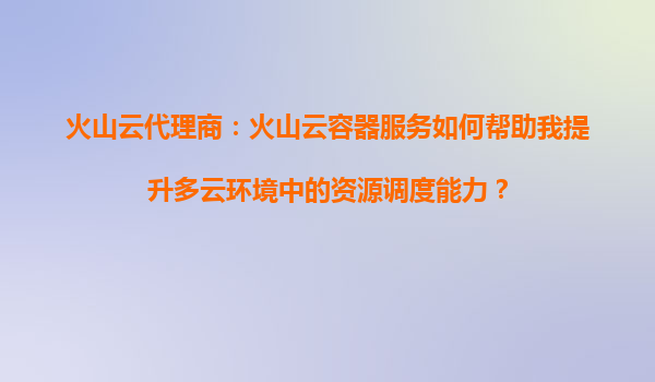 火山云代理商：火山云容器服务如何帮助我提升多云环境中的资源调度能力？