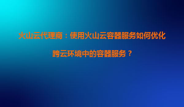 火山云代理商：使用火山云容器服务如何优化跨云环境中的容器服务？