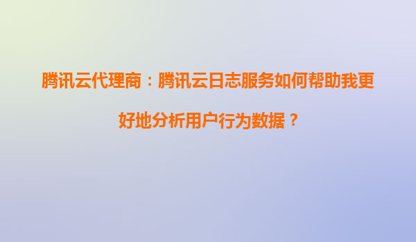 腾讯云代理商：腾讯云日志服务如何帮助我更好地分析用户行为数据？