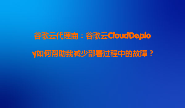 谷歌云代理商：谷歌云CloudDeploy如何帮助我减少部署过程中的故障？