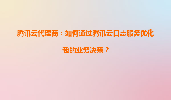 腾讯云代理商：如何通过腾讯云日志服务优化我的业务决策？