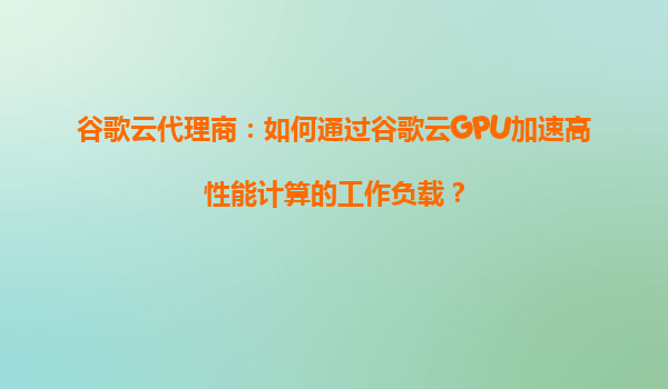 谷歌云代理商：如何通过谷歌云GPU加速高性能计算的工作负载？