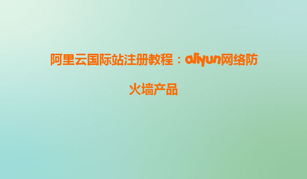 阿里云国际站注册教程：aliyun网络防火墙产品