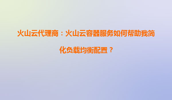 火山云代理商：火山云容器服务如何帮助我简化负载均衡配置？