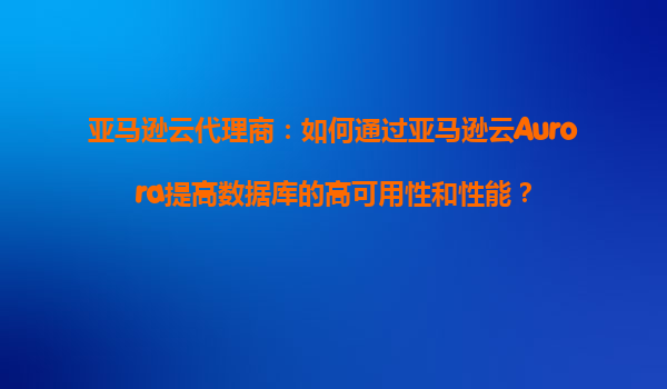 亚马逊云代理商：如何通过亚马逊云Aurora提高数据库的高可用性和性能？