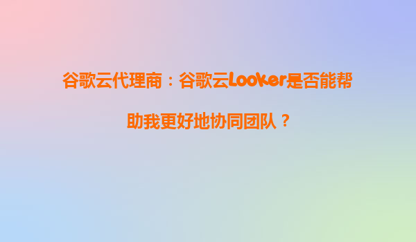 谷歌云代理商：谷歌云Looker是否能帮助我更好地协同团队？