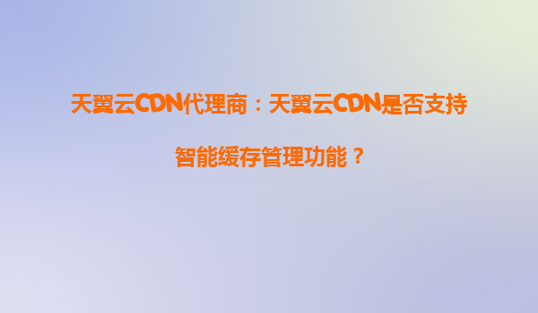 天翼云CDN代理商：天翼云CDN是否支持智能缓存管理功能？
