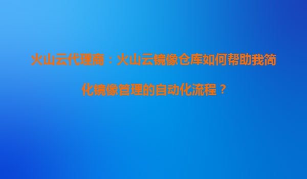 火山云代理商：火山云镜像仓库如何帮助我简化镜像管理的自动化流程？