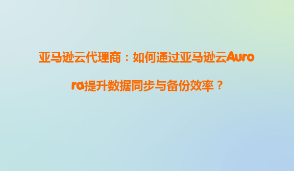 亚马逊云代理商：如何通过亚马逊云Aurora提升数据同步与备份效率？