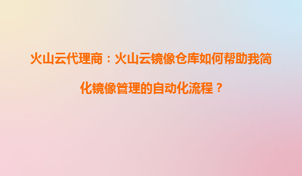 火山云代理商：火山云镜像仓库如何帮助我简化镜像管理的自动化流程？
