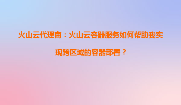 火山云代理商：火山云容器服务如何帮助我实现跨区域的容器部署？
