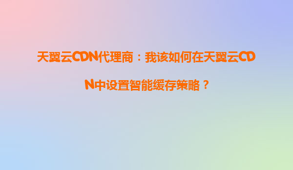 天翼云CDN代理商：我该如何在天翼云CDN中设置智能缓存策略？