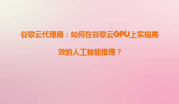 谷歌云代理商：如何在谷歌云GPU上实现高效的人工智能推理？