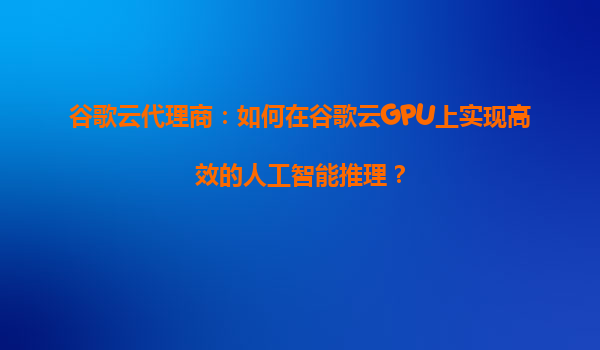谷歌云代理商：如何在谷歌云GPU上实现高效的人工智能推理？