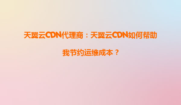 天翼云CDN代理商：天翼云CDN如何帮助我节约运维成本？