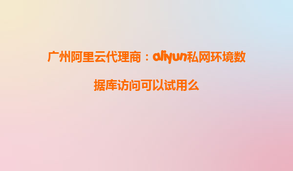 广州阿里云代理商：aliyun私网环境数据库访问可以试用么