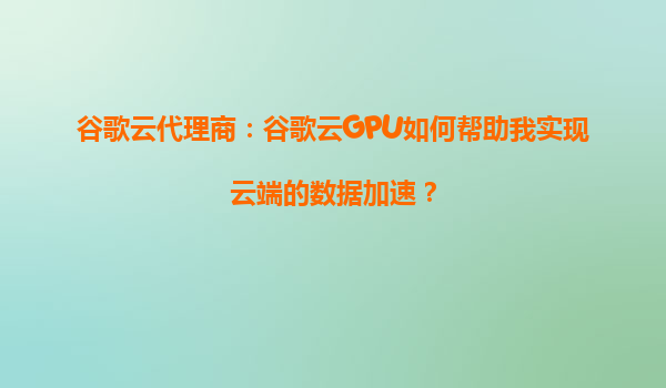 谷歌云代理商：谷歌云GPU如何帮助我实现云端的数据加速？