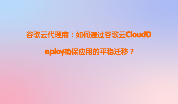 谷歌云代理商：如何通过谷歌云CloudDeploy确保应用的平稳迁移？