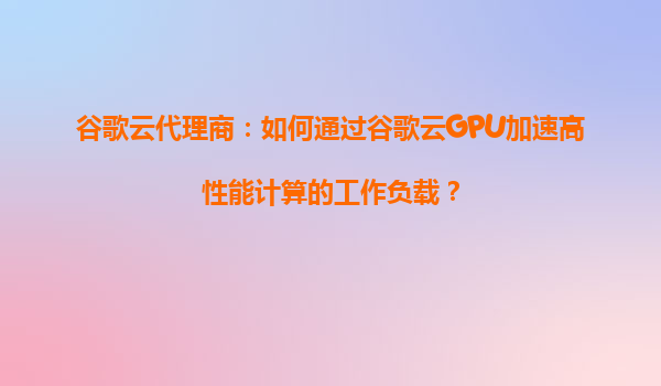 谷歌云代理商：如何通过谷歌云GPU加速高性能计算的工作负载？