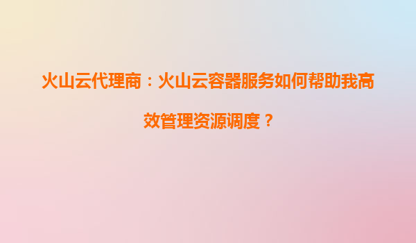 火山云代理商：火山云容器服务如何帮助我高效管理资源调度？