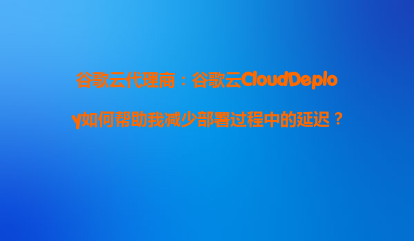 谷歌云代理商：谷歌云CloudDeploy如何帮助我减少部署过程中的延迟？