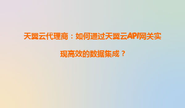 天翼云代理商：如何通过天翼云API网关实现高效的数据集成？