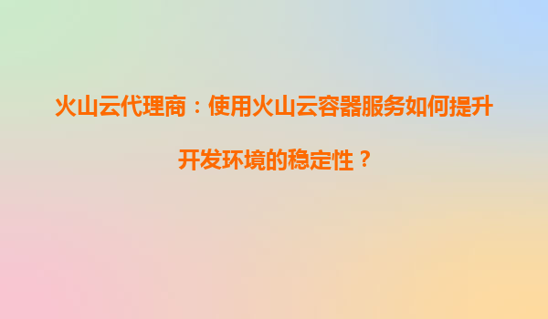 火山云代理商：使用火山云容器服务如何提升开发环境的稳定性？