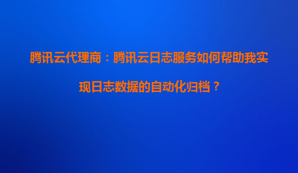 腾讯云代理商：腾讯云日志服务如何帮助我实现日志数据的自动化归档？