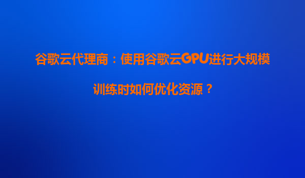 谷歌云代理商：使用谷歌云GPU进行大规模训练时如何优化资源？