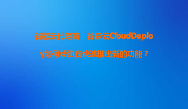 谷歌云代理商：谷歌云CloudDeploy如何帮助我快速推出新的功能？