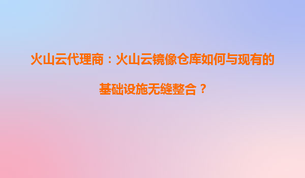 火山云代理商：火山云镜像仓库如何与现有的基础设施无缝整合？