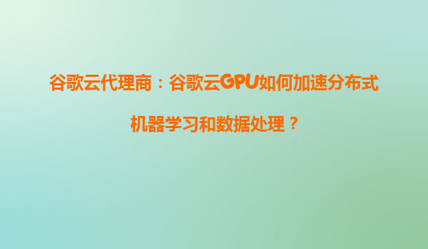 谷歌云代理商：谷歌云GPU如何加速分布式机器学习和数据处理？