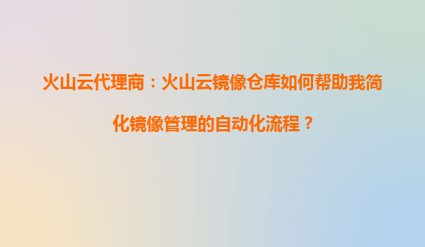 火山云代理商：火山云镜像仓库如何帮助我简化镜像管理的自动化流程？