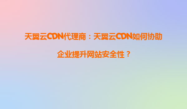 天翼云CDN代理商：天翼云CDN如何协助企业提升网站安全性？