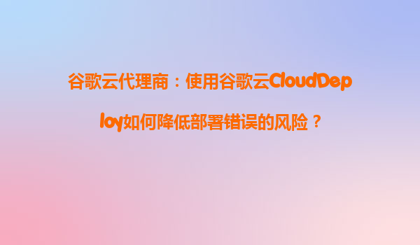 谷歌云代理商：使用谷歌云CloudDeploy如何降低部署错误的风险？