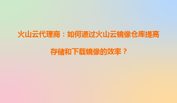 火山云代理商：如何通过火山云镜像仓库提高存储和下载镜像的效率？