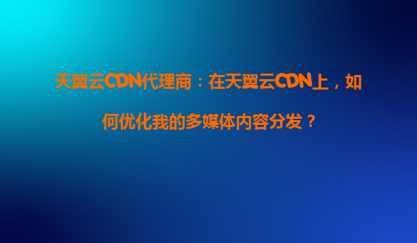 天翼云CDN代理商：在天翼云CDN上，如何优化我的多媒体内容分发？