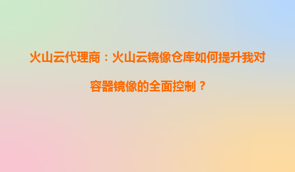 火山云代理商：火山云镜像仓库如何提升我对容器镜像的全面控制？