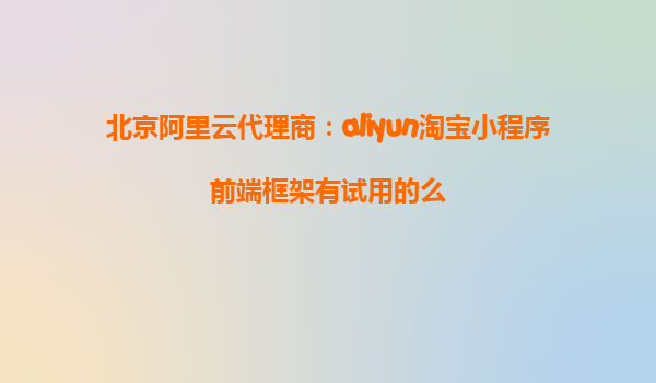 北京阿里云代理商：aliyun淘宝小程序前端框架有试用的么