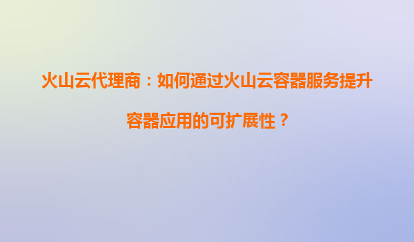 火山云代理商：如何通过火山云容器服务提升容器应用的可扩展性？