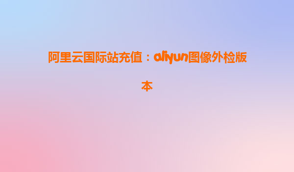 阿里云国际站充值：aliyun图像外检版本