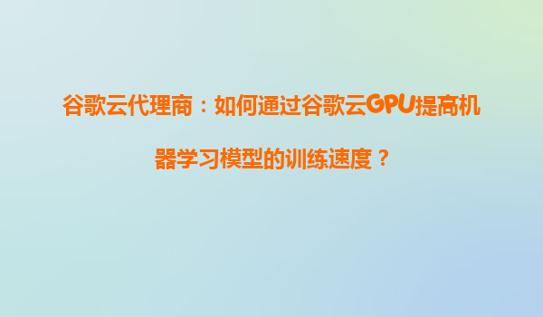 谷歌云代理商：如何通过谷歌云GPU提高机器学习模型的训练速度？