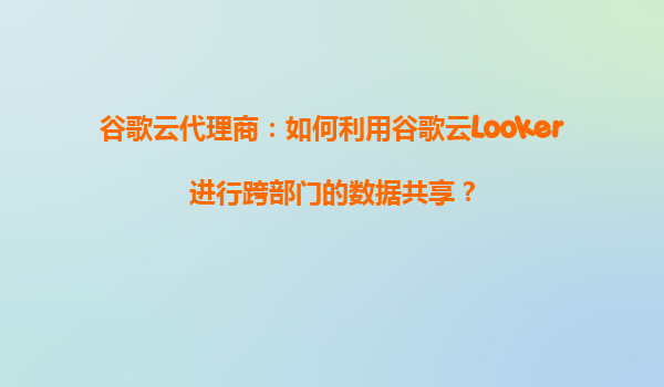 谷歌云代理商：如何利用谷歌云Looker进行跨部门的数据共享？