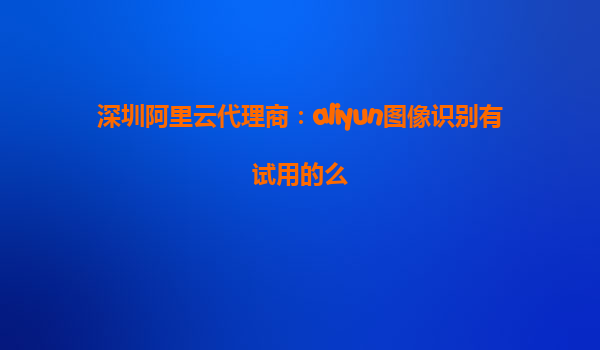 深圳阿里云代理商：aliyun图像识别有试用的么