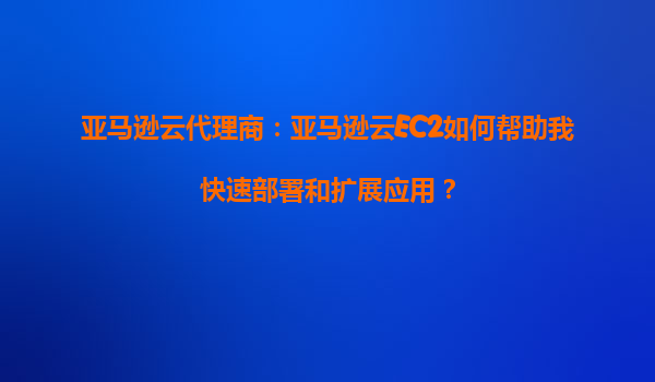 亚马逊云代理商：亚马逊云EC2如何帮助我快速部署和扩展应用？