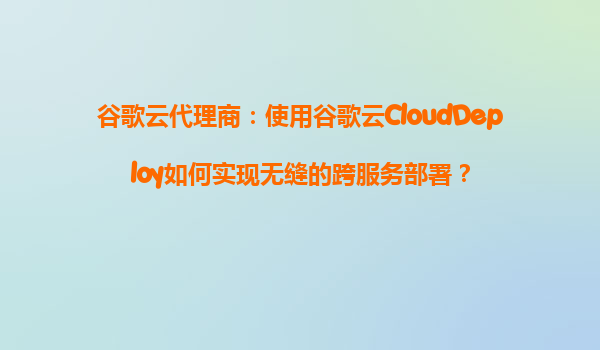 谷歌云代理商：使用谷歌云CloudDeploy如何实现无缝的跨服务部署？