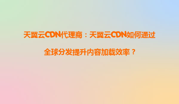 天翼云CDN代理商：天翼云CDN如何通过全球分发提升内容加载效率？