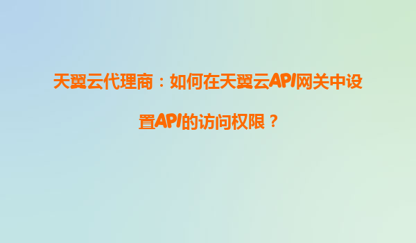 天翼云代理商：如何在天翼云API网关中设置API的访问权限？
