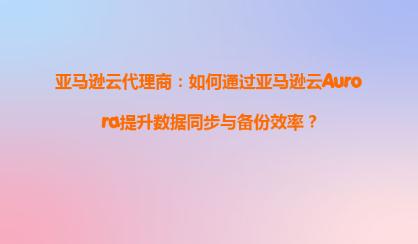 亚马逊云代理商：如何通过亚马逊云Aurora提升数据同步与备份效率？