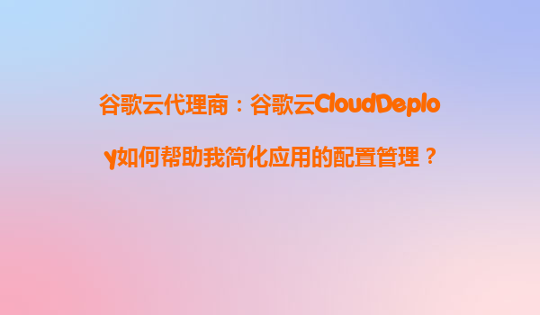 谷歌云代理商：谷歌云CloudDeploy如何帮助我简化应用的配置管理？